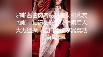 啪啪酱酱肉肉身材骚女和跑友啪啪，扣逼口交上位骑乘后人大力猛操，边口边按摩器震动自慰