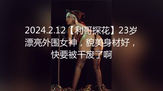 2024.2.12【利哥探花】23岁漂亮外围女神，貌美身材好，快要被干废了啊