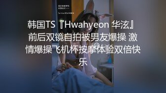 韩国TS『Hwahyeon 华泫』前后双镜自拍被男友爆操 激情爆操飞机杯按摩体验双倍快乐