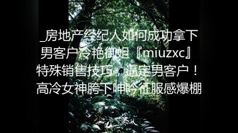 _房地产经纪人如何成功拿下男客户冷艳御姐『miuzxc』特殊销售技巧，逼定男客户！高冷女神胯下呻吟征服感爆棚