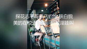  探花志平哥酒店约炮 肤白貌美的在校大学生，反差淫娃叫声诱人活了得