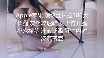 Apple苹果 超级丝袜控180大长腿 灰丝攻速鞋 女上位开腿小穴榨茎 汁液泛滥 狂艹内射浇筑蜜壶