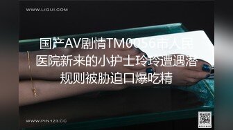 国产AV剧情TM0056市人民医院新来的小护士玲玲遭遇潜规则被胁迫口爆吃精