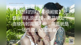 【 奶球的球迷车模闺蜜】无套操得乳浪迭起，菊花破处，连续内射高潮不断，简直就是一场性爱的视觉盛宴 (6)