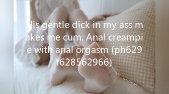 His gentle dick in my ass makes me cum. Anal creampie with anal orgasm (ph629f628562966)